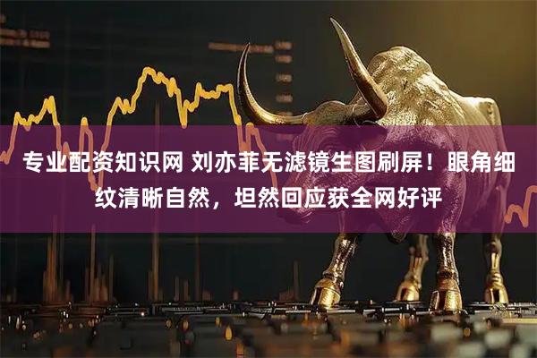 专业配资知识网 刘亦菲无滤镜生图刷屏！眼角细纹清晰自然，坦然回应获全网好评