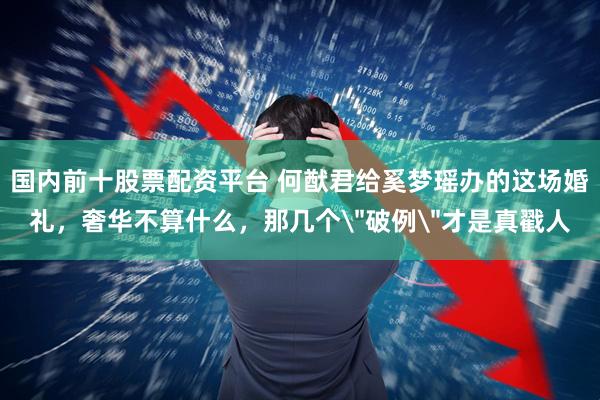 国内前十股票配资平台 何猷君给奚梦瑶办的这场婚礼，奢华不算什么，那几个