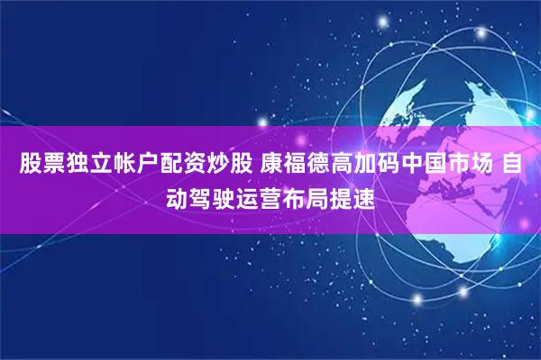 股票独立帐户配资炒股 康福德高加码中国市场 自动驾驶运营布局提速