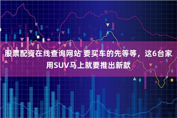 股票配资在线查询网站 要买车的先等等，这6台家用SUV马上就要推出新款