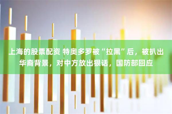 上海的股票配资 特奥多罗被“拉黑”后，被扒出华裔背景，对中方放出狠话，国防部回应