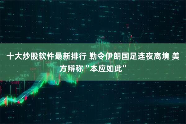 十大炒股软件最新排行 勒令伊朗国足连夜离境 美方辩称“本应如此”