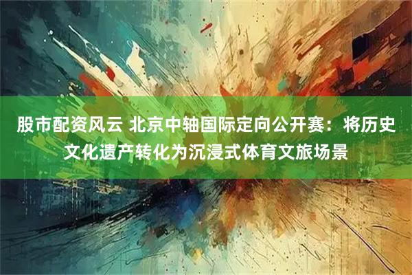 股市配资风云 北京中轴国际定向公开赛：将历史文化遗产转化为沉浸式体育文旅场景
