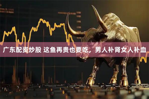 广东配资炒股 这鱼再贵也要吃，男人补肾女人补血