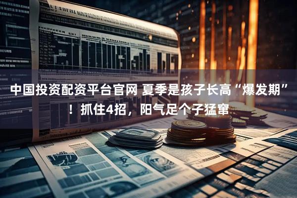 中国投资配资平台官网 夏季是孩子长高“爆发期”！抓住4招，阳气足个子猛窜