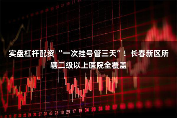 实盘杠杆配资 “一次挂号管三天”！长春新区所辖二级以上医院全覆盖