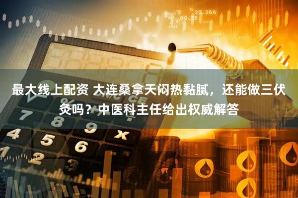 最大线上配资 大连桑拿天闷热黏腻,还能做三伏灸吗?中医科主任给出权威解答