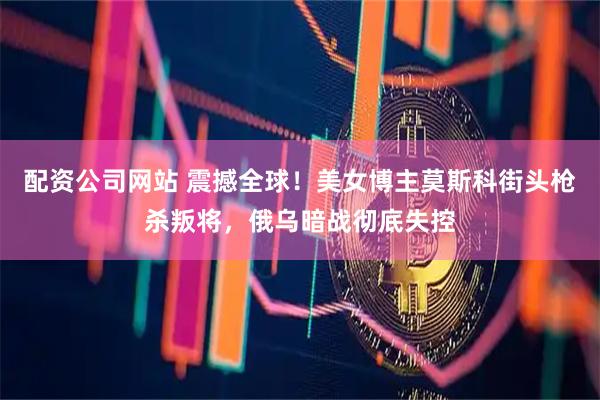配资公司网站 震撼全球！美女博主莫斯科街头枪杀叛将，俄乌暗战彻底失控